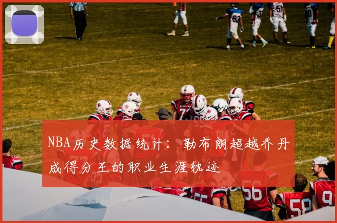 NBA历史数据统计:勒布朗超越乔丹成得分王的职业生涯轨迹