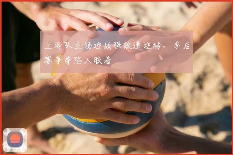 上海队主场迎战强敌遭逆转,季后赛争夺陷入胶着