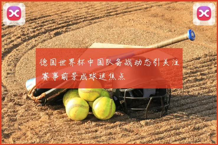 德国世界杯中国队备战动态引关注 赛事前景成球迷焦点
