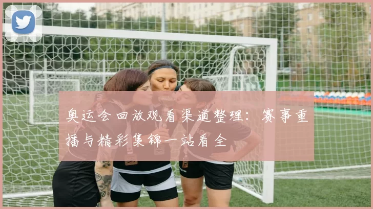 奥运会回放观看渠道整理:赛事重播与精彩集锦一站看全