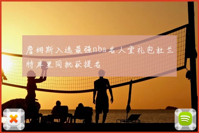 詹姆斯入选最强nba名人堂礼包杜兰特库里同批获提名