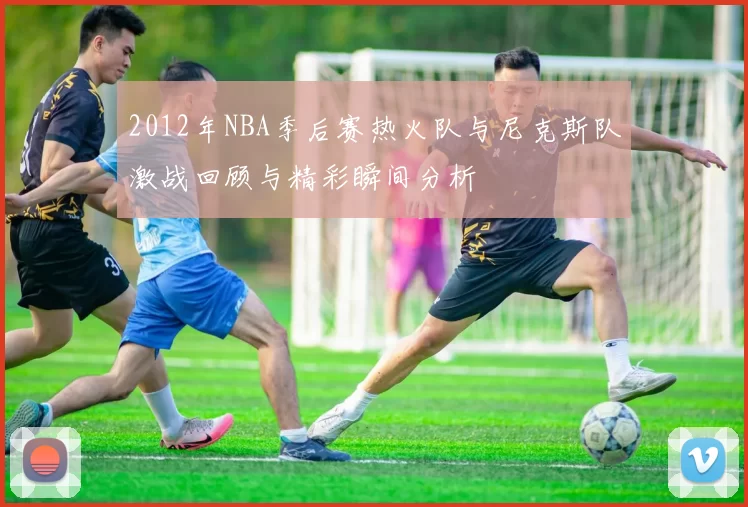 2012年NBA季后赛热火队与尼克斯队激战回顾与精彩瞬间分析