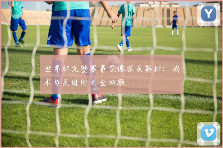世界杯完整赛事录像深度解析:战术与关键时刻全回顾