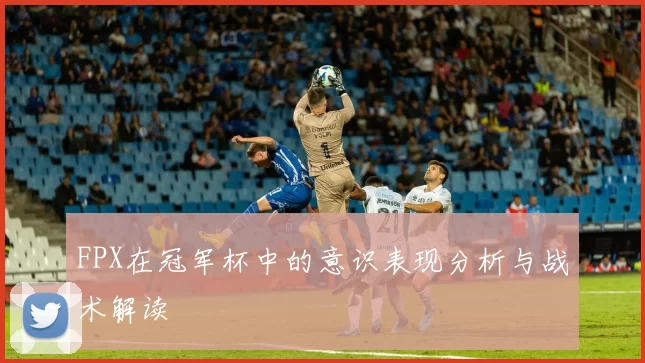 FPX在冠军杯中的意识表现分析与战术解读