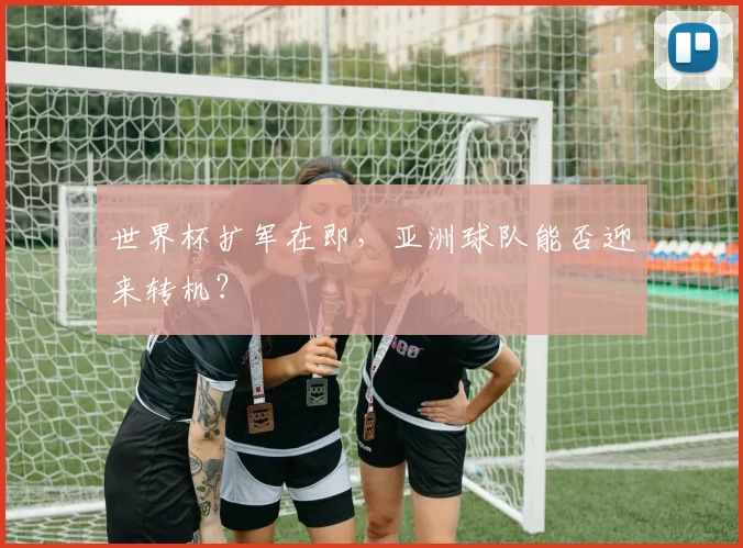 世界杯扩军在即,亚洲球队能否迎来转机?