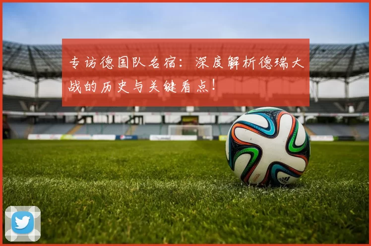 专访德国队名宿:深度解析德瑞大战的历史与关键看点!