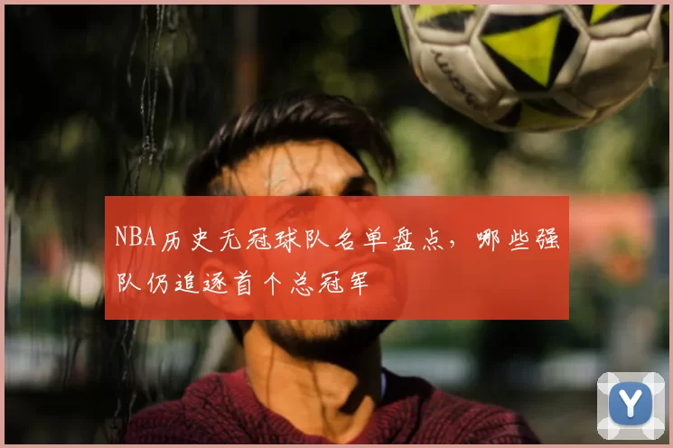 NBA历史无冠球队名单盘点,哪些强队仍追逐首个总冠军