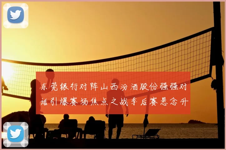 东莞银行对阵山西汾酒股份强强对话引爆赛场焦点之战季后赛悬念升级