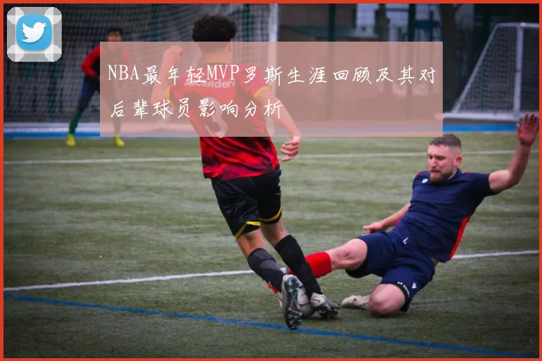 NBA最年轻MVP罗斯生涯回顾及其对后辈球员影响分析