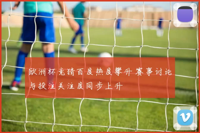 欧洲杯竞猜百度热度攀升 赛事讨论与投注关注度同步上升