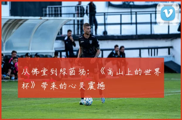 从佛堂到绿茵场:《高山上的世界杯》带来的心灵震撼