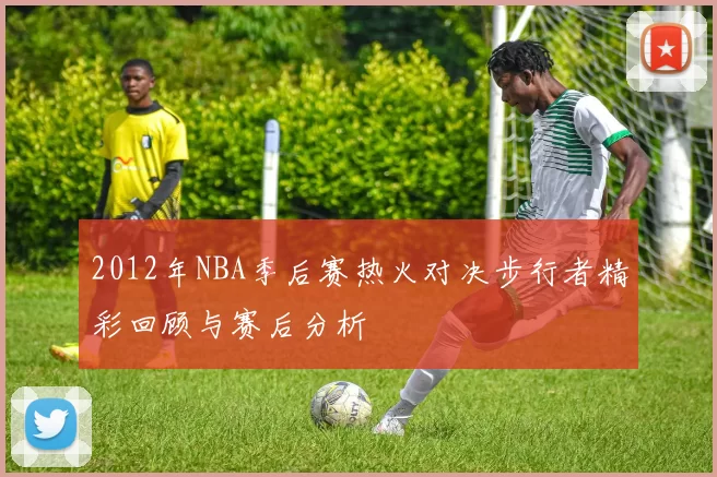 2012年NBA季后赛热火对决步行者精彩回顾与赛后分析