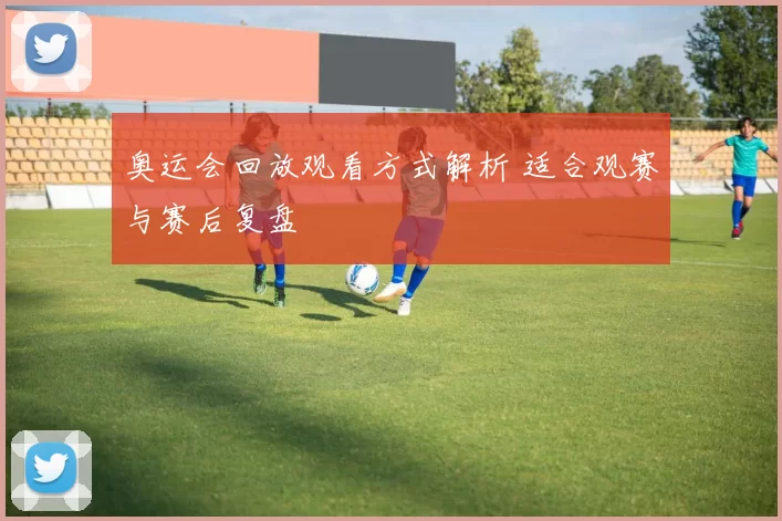 奥运会回放观看方式解析 适合观赛与赛后复盘