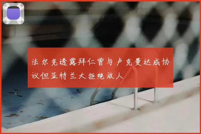 法尔克透露拜仁曾与卢克曼达成协议但亚特兰大拒绝放人