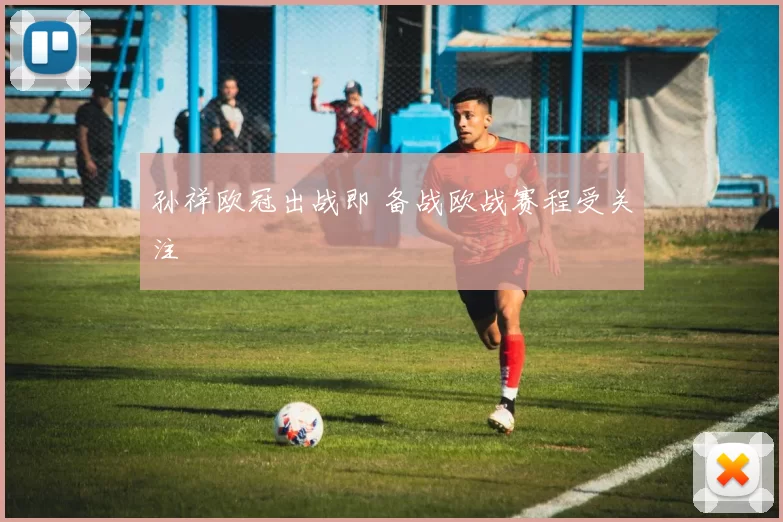 孙祥欧冠出战即 备战欧战赛程受关注