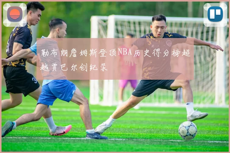 勒布朗詹姆斯登顶NBA历史得分榜超越贾巴尔创纪录