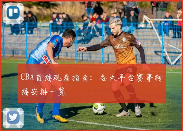 CBA直播观看指南:各大平台赛事转播安排一览