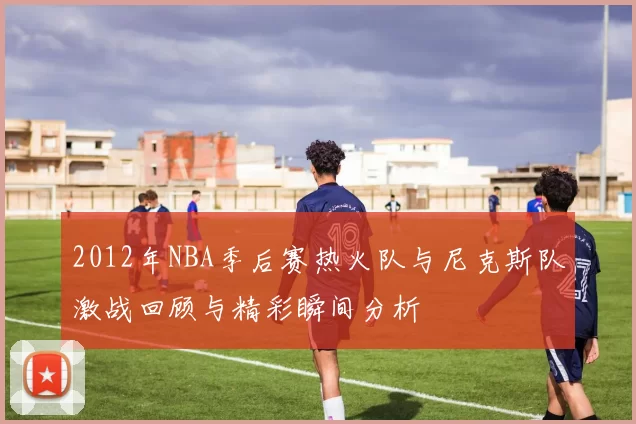 2012年NBA季后赛热火队与尼克斯队激战回顾与精彩瞬间分析