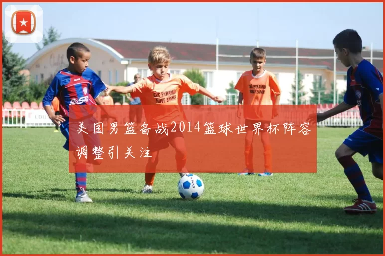 美国男篮备战2014篮球世界杯阵容调整引关注