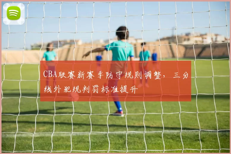CBA联赛新赛季防守规则调整,三分线外犯规判罚标准提升