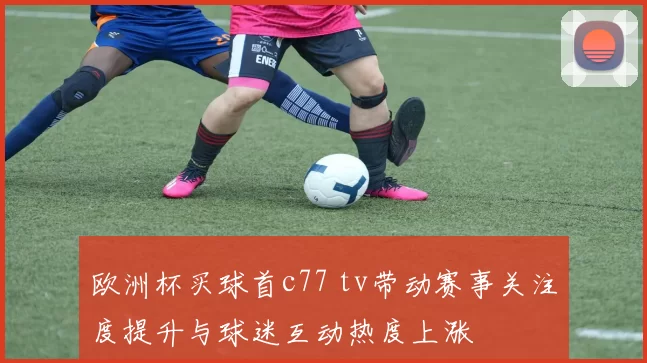 欧洲杯买球首c77 tv带动赛事关注度提升与球迷互动热度上涨