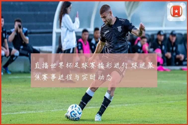 直播世界杯足球赛精彩进行 球迷聚焦赛事进程与实时动态