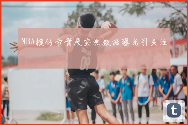 NBA模仿帝臂展实测数据曝光引关注