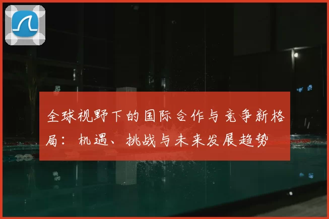 全球视野下的国际合作与竞争新格局：机遇、挑战与未来发展趋势