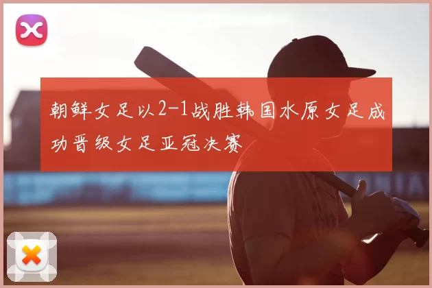 朝鲜女足以2-1战胜韩国水原女足成功晋级女足亚冠决赛