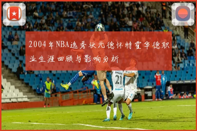 2004年NBA选秀状元德怀特霍华德职业生涯回顾与影响分析