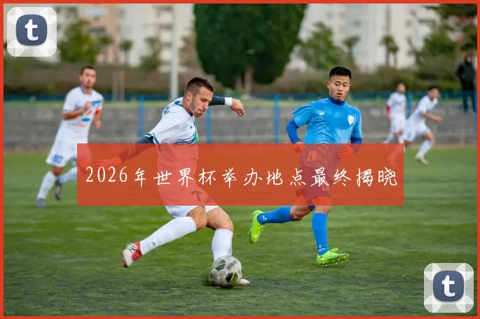 2026年世界杯举办地点最终揭晓
