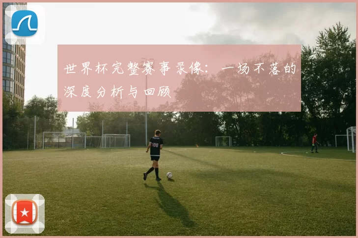 世界杯完整赛事录像:一场不落的深度分析与回顾