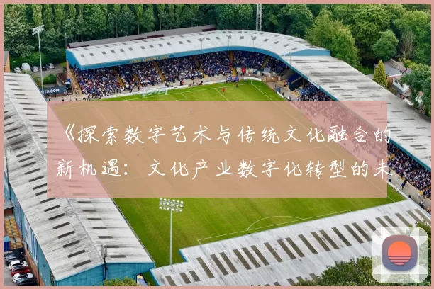 《探索数字艺术与传统文化融合的新机遇:文化产业数字化转型的未来趋势》
