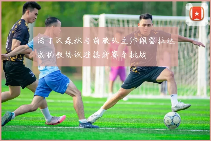 诺丁汉森林与前狼队主帅佩雷拉达成执教协议迎接新赛季挑战