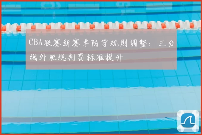 CBA联赛新赛季防守规则调整,三分线外犯规判罚标准提升