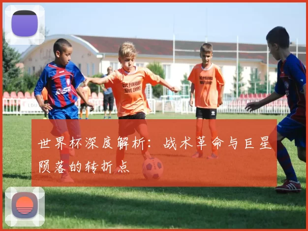 世界杯深度解析:战术革命与巨星陨落的转折点
