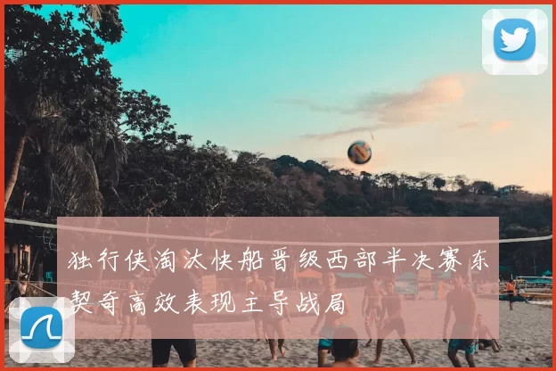 独行侠淘汰快船晋级西部半决赛东契奇高效表现主导战局